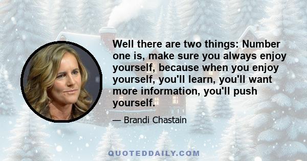 Well there are two things: Number one is, make sure you always enjoy yourself, because when you enjoy yourself, you'll learn, you'll want more information, you'll push yourself.