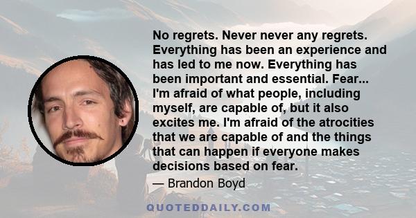 No regrets. Never never any regrets. Everything has been an experience and has led to me now. Everything has been important and essential. Fear... I'm afraid of what people, including myself, are capable of, but it also