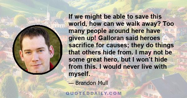 If we might be able to save this world, how can we walk away? Too many people around here have given up! Galloran said heroes sacrifice for causes; they do things that others hide from. I may not be some great hero, but