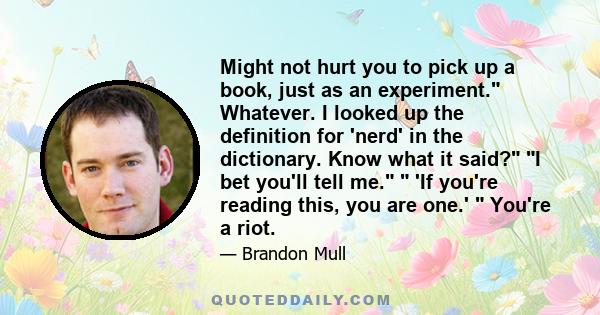 Might not hurt you to pick up a book, just as an experiment. Whatever. I looked up the definition for 'nerd' in the dictionary. Know what it said? I bet you'll tell me. 'If you're reading this, you are one.' You're a