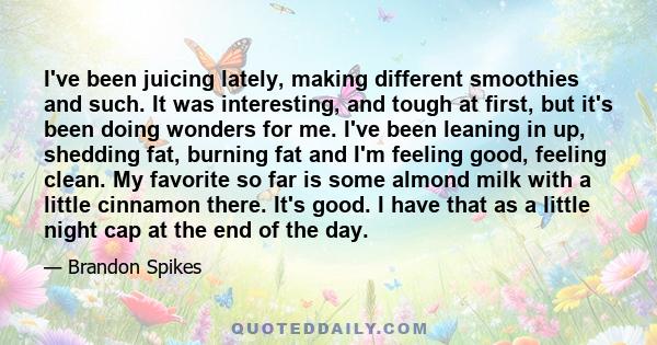 I've been juicing lately, making different smoothies and such. It was interesting, and tough at first, but it's been doing wonders for me. I've been leaning in up, shedding fat, burning fat and I'm feeling good, feeling