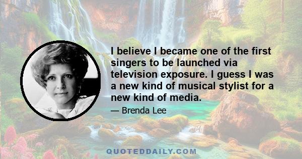 I believe I became one of the first singers to be launched via television exposure. I guess I was a new kind of musical stylist for a new kind of media.