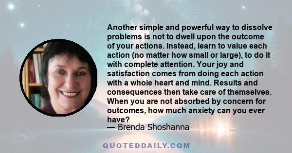 Another simple and powerful way to dissolve problems is not to dwell upon the outcome of your actions. Instead, learn to value each action (no matter how small or large), to do it with complete attention. Your joy and
