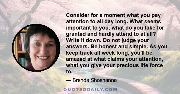 Consider for a moment what you pay attention to all day long. What seems important to you, what do you take for granted and hardly attend to at all? Write it down. Do not judge your answers. Be honest and simple. As you