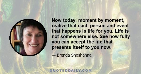 Now today, moment by moment, realize that each person and event that happens is life for you. Life is not somewhere else. See how fully you can accept the life that presents itself to you now.