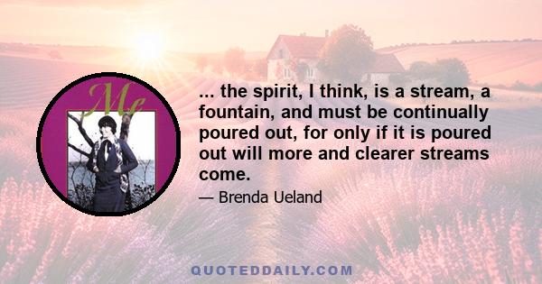 ... the spirit, I think, is a stream, a fountain, and must be continually poured out, for only if it is poured out will more and clearer streams come.