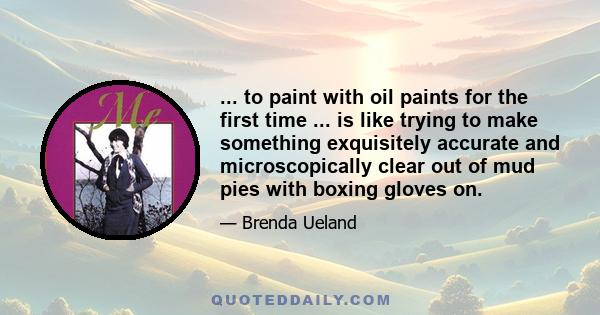 ... to paint with oil paints for the first time ... is like trying to make something exquisitely accurate and microscopically clear out of mud pies with boxing gloves on.