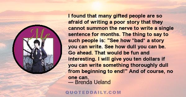 I found that many gifted people are so afraid of writing a poor story that they cannot summon the nerve to write a single sentence for months. The thing to say to such people is: See how *bad* a story you can write. See
