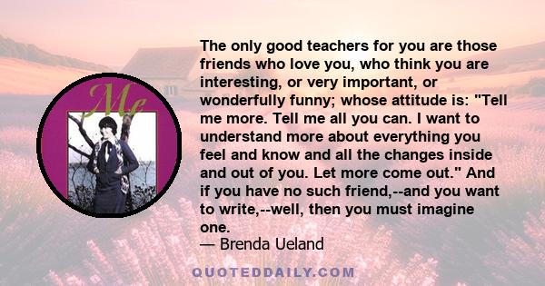 The only good teachers for you are those friends who love you, who think you are interesting, or very important, or wonderfully funny; whose attitude is: Tell me more. Tell me all you can. I want to understand more
