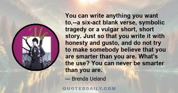 You can write anything you want to,--a six-act blank verse, symbolic tragedy or a vulgar short, short story. Just so that you write it with honesty and gusto, and do not try to make somebody believe that you are smarter