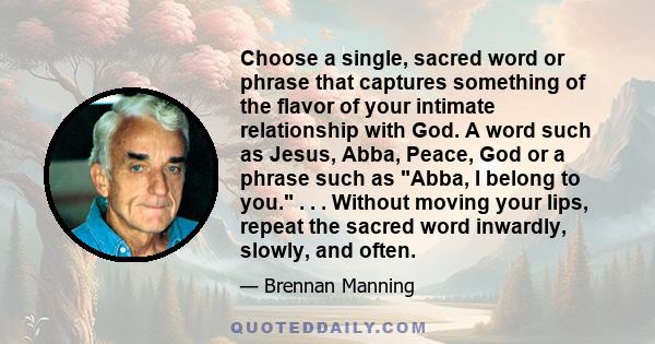 Choose a single, sacred word or phrase that captures something of the flavor of your intimate relationship with God. A word such as Jesus, Abba, Peace, God or a phrase such as Abba, I belong to you. . . . Without moving