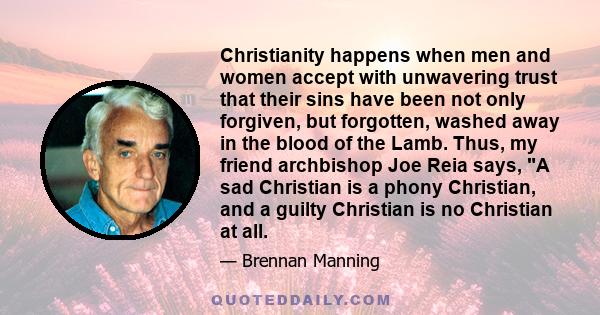 Christianity happens when men and women accept with unwavering trust that their sins have been not only forgiven, but forgotten, washed away in the blood of the Lamb. Thus, my friend archbishop Joe Reia says, A sad