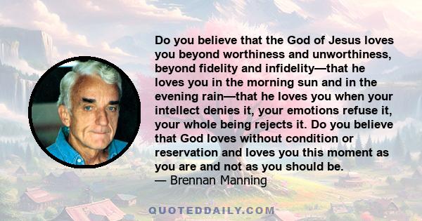 Do you believe that the God of Jesus loves you beyond worthiness and unworthiness, beyond fidelity and infidelity—that he loves you in the morning sun and in the evening rain—that he loves you when your intellect denies