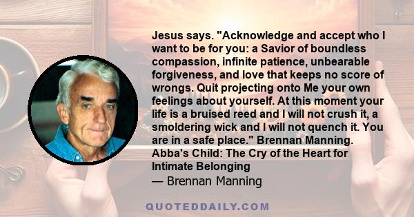 Jesus says. Acknowledge and accept who I want to be for you: a Savior of boundless compassion, infinite patience, unbearable forgiveness, and love that keeps no score of wrongs. Quit projecting onto Me your own feelings