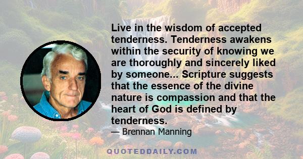 Live in the wisdom of accepted tenderness. Tenderness awakens within the security of knowing we are thoroughly and sincerely liked by someone... Scripture suggests that the essence of the divine nature is compassion and