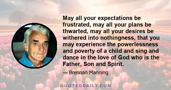 May all your expectations be frustrated, may all your plans be thwarted, may all your desires be withered into nothingness, that you may experience the powerlessness and poverty of a child and sing and dance in the love