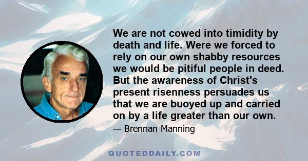 We are not cowed into timidity by death and life. Were we forced to rely on our own shabby resources we would be pitiful people in deed. But the awareness of Christ's present risenness persuades us that we are buoyed up