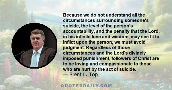Because we do not understand all the circumstances surrounding someone's suicide, the level of the person's accountability, and the penalty that the Lord, in his infinite love and wisdom, may see fit to inflict upon the