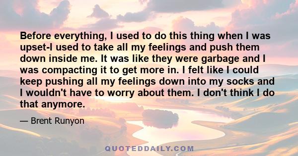 Before everything, I used to do this thing when I was upset-I used to take all my feelings and push them down inside me. It was like they were garbage and I was compacting it to get more in. I felt like I could keep