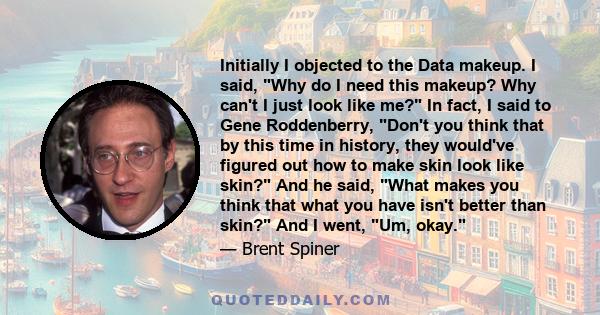 Initially I objected to the Data makeup. I said, Why do I need this makeup? Why can't I just look like me? In fact, I said to Gene Roddenberry, Don't you think that by this time in history, they would've figured out how