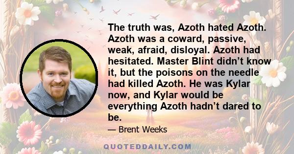 The truth was, Azoth hated Azoth. Azoth was a coward, passive, weak, afraid, disloyal. Azoth had hesitated. Master Blint didn’t know it, but the poisons on the needle had killed Azoth. He was Kylar now, and Kylar would