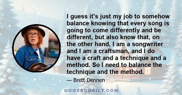 I guess it's just my job to somehow balance knowing that every song is going to come differently and be different, but also know that, on the other hand, I am a songwriter and I am a craftsman, and I do have a craft and