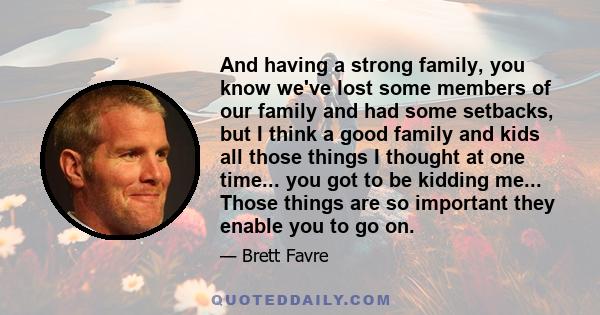 And having a strong family, you know we've lost some members of our family and had some setbacks, but I think a good family and kids all those things I thought at one time... you got to be kidding me... Those things are