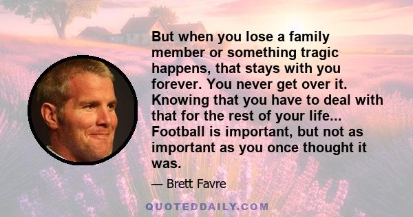 But when you lose a family member or something tragic happens, that stays with you forever. You never get over it. Knowing that you have to deal with that for the rest of your life... Football is important, but not as