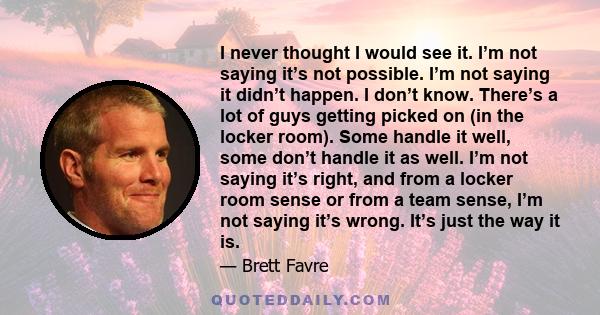 I never thought I would see it. I’m not saying it’s not possible. I’m not saying it didn’t happen. I don’t know. There’s a lot of guys getting picked on (in the locker room). Some handle it well, some don’t handle it as