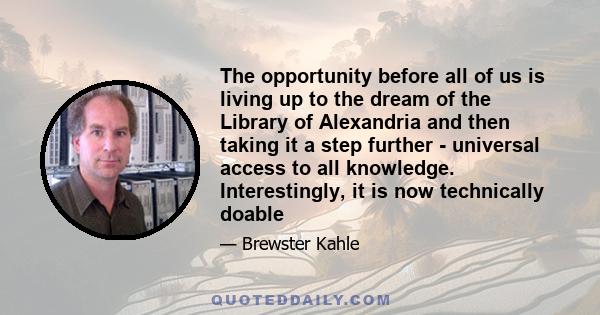 The opportunity before all of us is living up to the dream of the Library of Alexandria and then taking it a step further - universal access to all knowledge. Interestingly, it is now technically doable