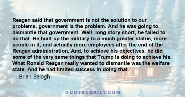 Reagan said that government is not the solution to our problems, government is the problem. And he was going to dismantle that government. Well, long story short, he failed to do that. He built up the military to a much