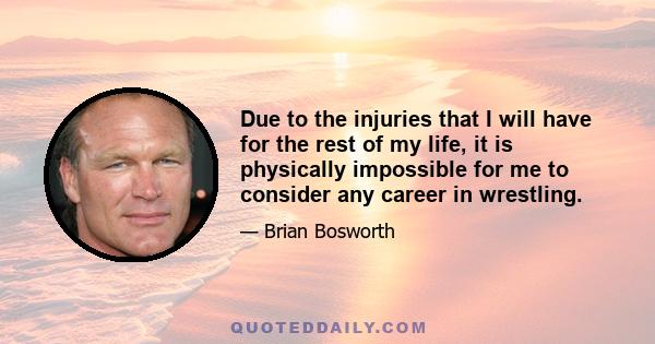 Due to the injuries that I will have for the rest of my life, it is physically impossible for me to consider any career in wrestling.