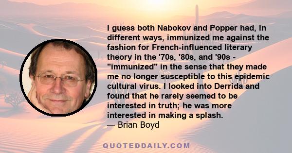 I guess both Nabokov and Popper had, in different ways, immunized me against the fashion for French-influenced literary theory in the '70s, '80s, and '90s - immunized in the sense that they made me no longer susceptible