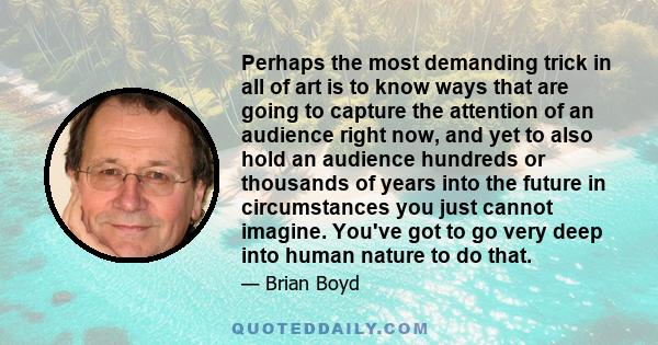Perhaps the most demanding trick in all of art is to know ways that are going to capture the attention of an audience right now, and yet to also hold an audience hundreds or thousands of years into the future in