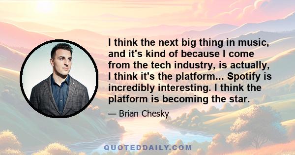 I think the next big thing in music, and it's kind of because I come from the tech industry, is actually, I think it's the platform... Spotify is incredibly interesting. I think the platform is becoming the star.