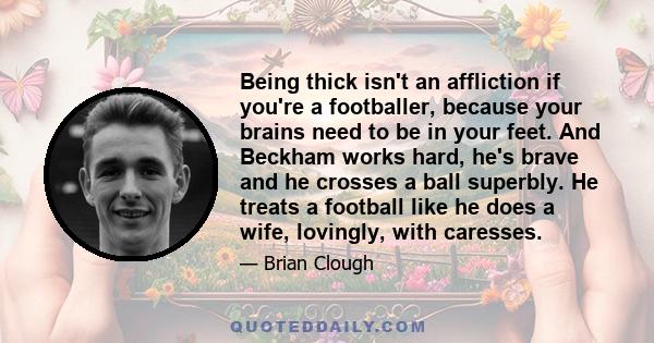 Being thick isn't an affliction if you're a footballer, because your brains need to be in your feet. And Beckham works hard, he's brave and he crosses a ball superbly. He treats a football like he does a wife, lovingly,