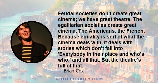 Feudal societies don't create great cinema; we have great theatre. The egalitarian societies create great cinema. The Americans, the French. Because equality is sort of what the cinema deals with. It deals with stories