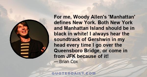 For me, Woody Allen's 'Manhattan' defines New York. Both New York and Manhattan Island should be in black in white! I always hear the soundtrack of Gershwin in my head every time I go over the Queensboro Bridge, or come