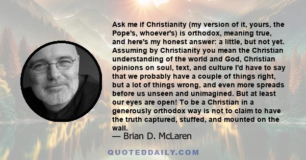 Ask me if Christianity (my version of it, yours, the Pope's, whoever's) is orthodox, meaning true, and here's my honest answer: a little, but not yet. Assuming by Christianity you mean the Christian understanding of the