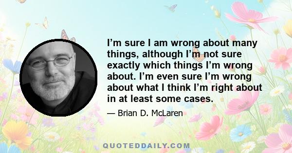 I’m sure I am wrong about many things, although I’m not sure exactly which things I’m wrong about. I’m even sure I’m wrong about what I think I’m right about in at least some cases.