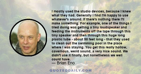 I mostly used the studio devices, because I knew what they had. Generally I find I'm happy to use whatever's around. If there's nothing there I'll make something. For example, one of the things I tried doing was getting
