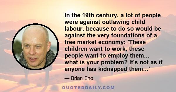 In the 19th century, a lot of people were against outlawing child labour, because to do so would be against the very foundations of a free market economy: 'These children want to work, these people want to employ