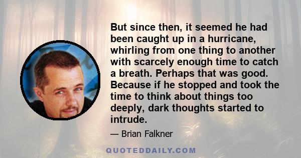 But since then, it seemed he had been caught up in a hurricane, whirling from one thing to another with scarcely enough time to catch a breath. Perhaps that was good. Because if he stopped and took the time to think
