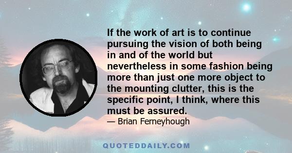 If the work of art is to continue pursuing the vision of both being in and of the world but nevertheless in some fashion being more than just one more object to the mounting clutter, this is the specific point, I think,