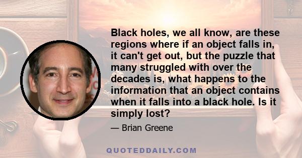 Black holes, we all know, are these regions where if an object falls in, it can't get out, but the puzzle that many struggled with over the decades is, what happens to the information that an object contains when it
