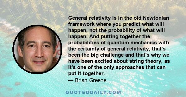 General relativity is in the old Newtonian framework where you predict what will happen, not the probability of what will happen. And putting together the probabilities of quantum mechanics with the certainty of general