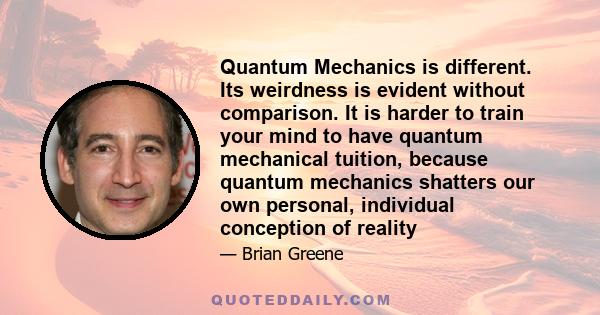 Quantum Mechanics is different. Its weirdness is evident without comparison. It is harder to train your mind to have quantum mechanical tuition, because quantum mechanics shatters our own personal, individual conception