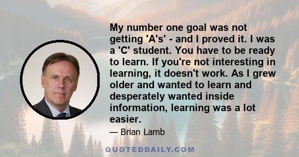 My number one goal was not getting 'A's' - and I proved it. I was a 'C' student. You have to be ready to learn. If you're not interesting in learning, it doesn't work. As I grew older and wanted to learn and desperately