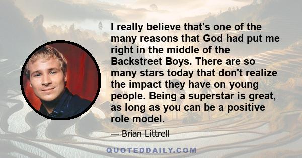 I really believe that's one of the many reasons that God had put me right in the middle of the Backstreet Boys. There are so many stars today that don't realize the impact they have on young people. Being a superstar is
