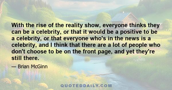With the rise of the reality show, everyone thinks they can be a celebrity, or that it would be a positive to be a celebrity, or that everyone who's in the news is a celebrity, and I think that there are a lot of people